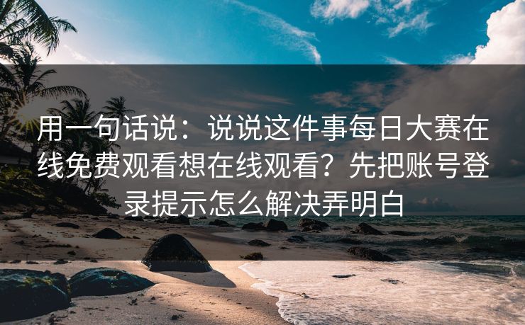 用一句话说：说说这件事每日大赛在线免费观看想在线观看？先把账号登录提示怎么解决弄明白