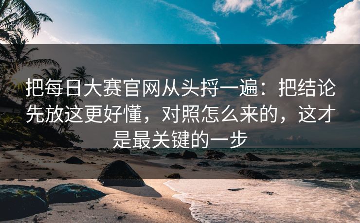 把每日大赛官网从头捋一遍：把结论先放这更好懂，对照怎么来的，这才是最关键的一步