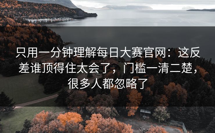 只用一分钟理解每日大赛官网:这反差谁顶得住太会了,门槛一清二楚,很多人都忽略了 只用一分钟理解每日大赛官网:这反差谁顶得住太会了,门槛一清二楚,很多人都忽略了
