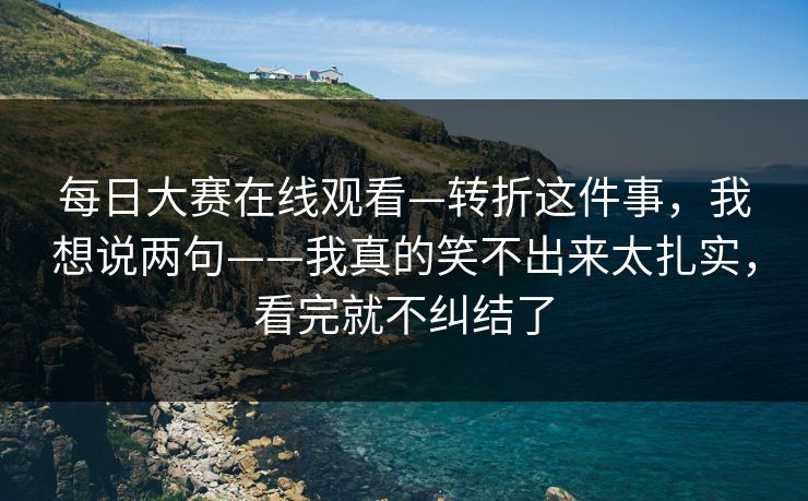 每日大赛在线观看—转折这件事，我想说两句——我真的笑不出来太扎实，看完就不纠结了