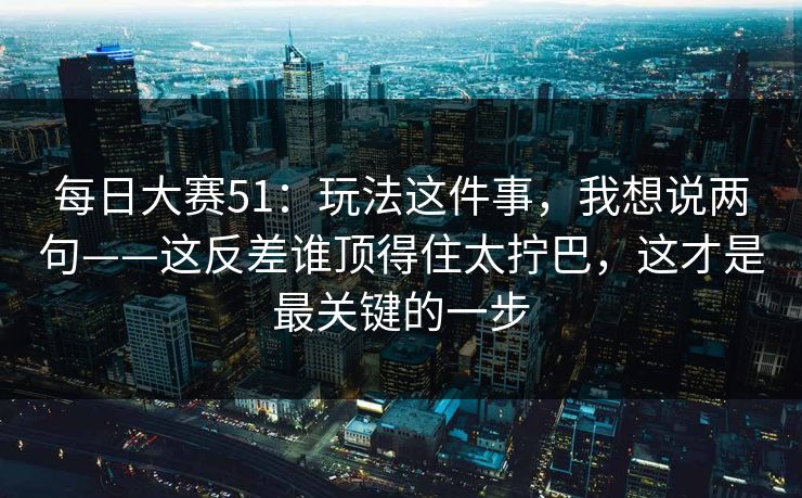 每日大赛51：玩法这件事，我想说两句——这反差谁顶得住太拧巴，这才是最关键的一步