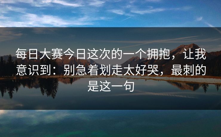 每日大赛今日这次的一个拥抱,让我意识到:别急着划走太好哭,最刺的是这一句 每日大赛今日这次的一个拥抱,让我意识到:别急着划走太好哭,最刺的是这一句