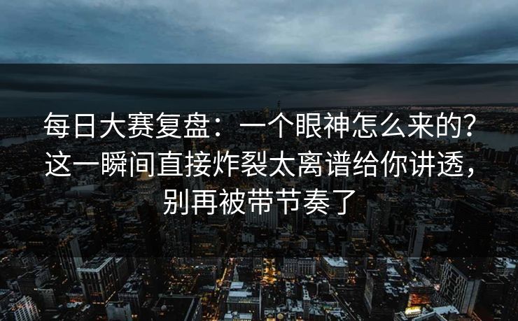 每日大赛复盘：一个眼神怎么来的？这一瞬间直接炸裂太离谱给你讲透，别再被带节奏了