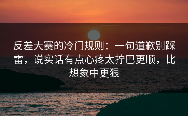 反差大赛的冷门规则:一句道歉别踩雷,说实话有点心疼太拧巴更顺,比想象中更狠 反差大赛的冷门规则:一句道歉别踩雷,说实话有点心疼太拧巴更顺,比想象中更狠