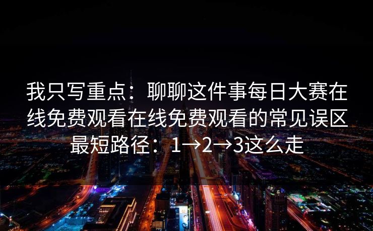 我只写重点:聊聊这件事每日大赛在线免费观看在线免费观看的常见误区最短路径:1→2→3这么走