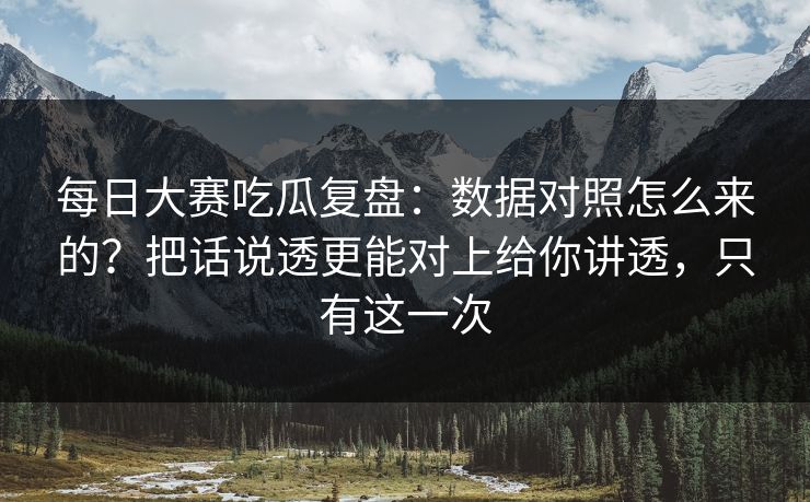 每日大赛吃瓜复盘：数据对照怎么来的？把话说透更能对上给你讲透，只有这一次