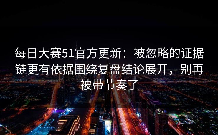 每日大赛51官方更新：被忽略的证据链更有依据围绕复盘结论展开，别再被带节奏了