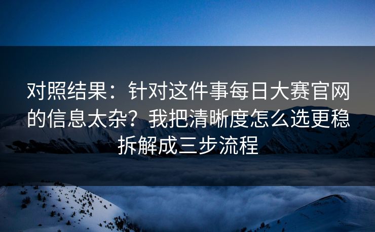 对照结果:针对这件事每日大赛官网的信息太杂?我把清晰度怎么选更稳拆解成三步流程