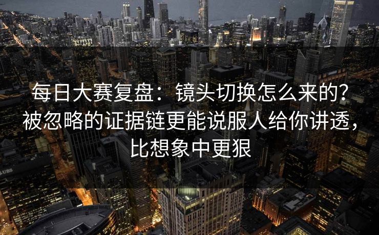 每日大赛复盘：镜头切换怎么来的？被忽略的证据链更能说服人给你讲透，比想象中更狠