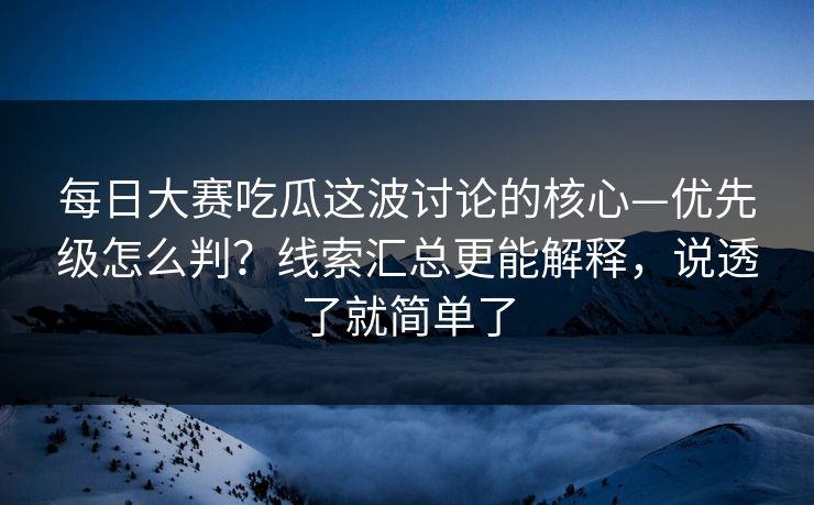 每日大赛吃瓜这波讨论的核心—优先级怎么判？线索汇总更能解释，说透了就简单了