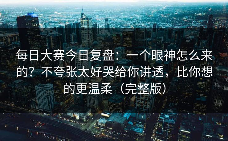 每日大赛今日复盘：一个眼神怎么来的？不夸张太好哭给你讲透，比你想的更温柔（完整版）