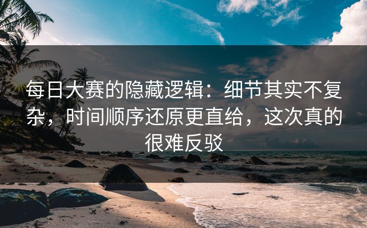 每日大赛的隐藏逻辑：细节其实不复杂，时间顺序还原更直给，这次真的很难反驳