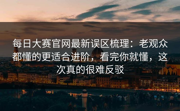 每日大赛官网最新误区梳理：老观众都懂的更适合进阶，看完你就懂，这次真的很难反驳