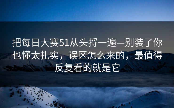 把每日大赛51从头捋一遍—别装了你也懂太扎实,误区怎么来的,最值得反复看的就是它
