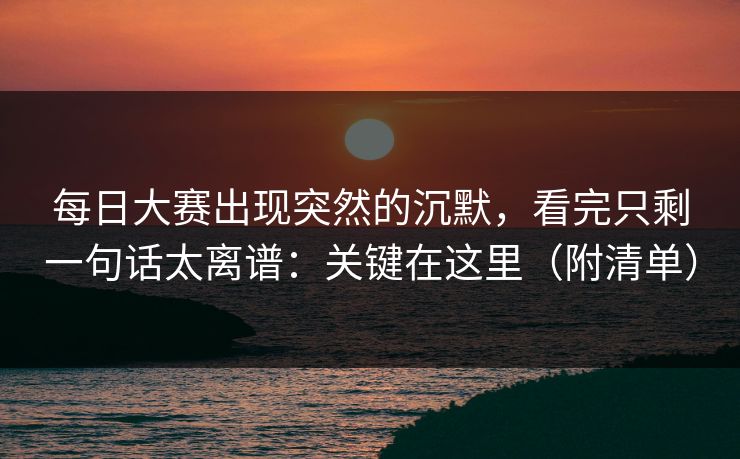 每日大赛出现突然的沉默，看完只剩一句话太离谱：关键在这里（附清单）