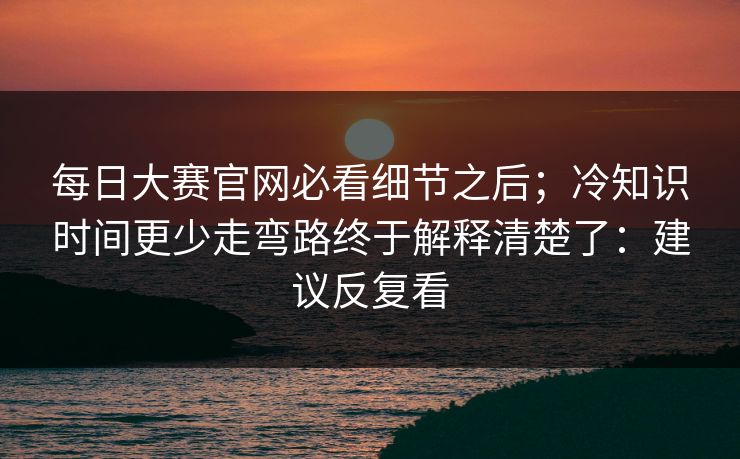 每日大赛官网必看细节之后;冷知识时间更少走弯路终于解释清楚了:建议反复看