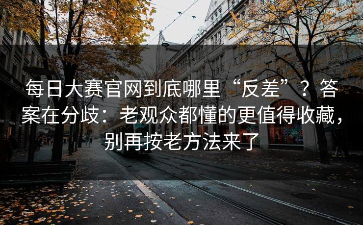 每日大赛官网到底哪里“反差”？答案在分歧：老观众都懂的更值得收藏，别再按老方法来了