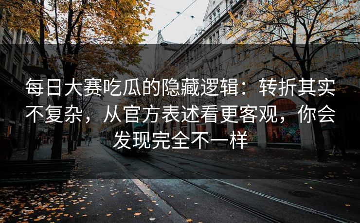 每日大赛吃瓜的隐藏逻辑：转折其实不复杂，从官方表述看更客观，你会发现完全不一样