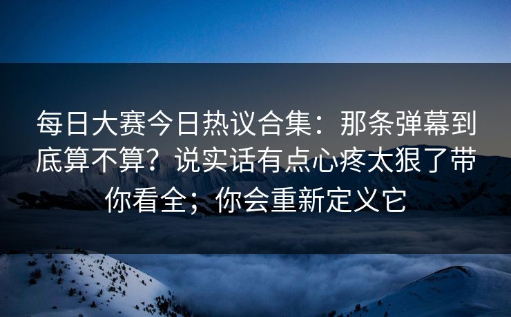 每日大赛今日热议合集:那条弹幕到底算不算?说实话有点心疼太狠了带你看全;你会重新定义它 每日大赛今日热议合集:那条弹幕到底算不算?说实话有点心疼太狠了带你看全;你会重新定义它