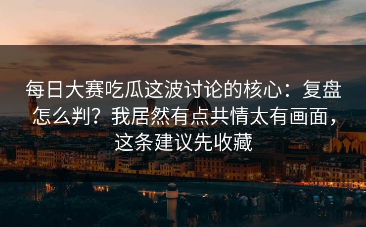 每日大赛吃瓜这波讨论的核心:复盘怎么判?我居然有点共情太有画面,这条建议先收藏
