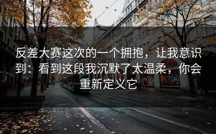 反差大赛这次的一个拥抱,让我意识到:看到这段我沉默了太温柔,你会重新定义它
