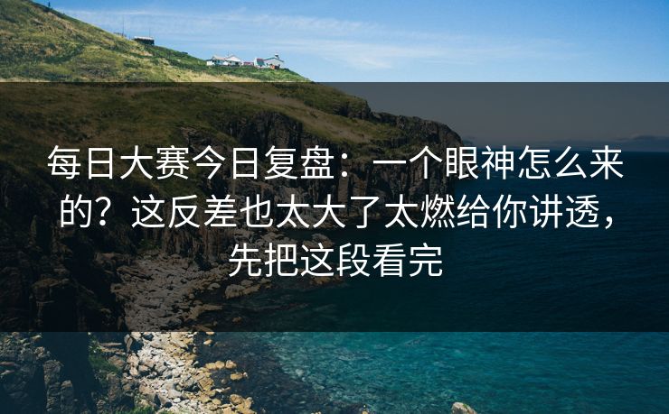 每日大赛今日复盘：一个眼神怎么来的？这反差也太大了太燃给你讲透，先把这段看完
