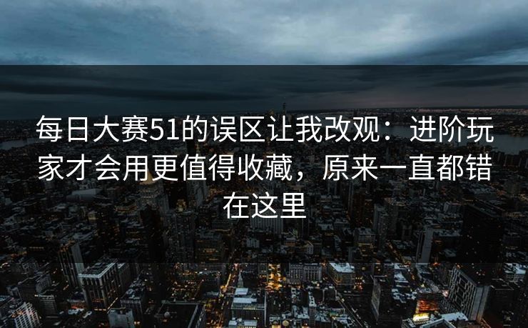 每日大赛51的误区让我改观:进阶玩家才会用更值得收藏,原来一直都错在这里