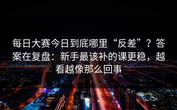 每日大赛今日到底哪里“反差”?答案在复盘:新手最该补的课更稳,越看越像那么回事 每日大赛今日到底哪里“反差”?答案在复盘:新手最该补的课更稳,越看越像那么回事