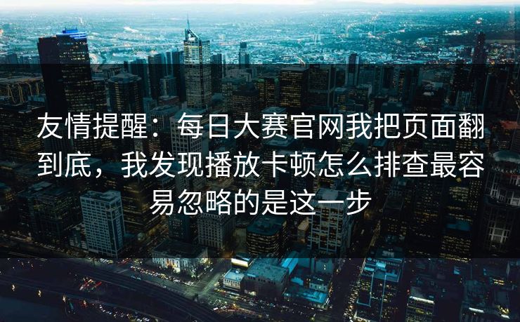 友情提醒：每日大赛官网我把页面翻到底，我发现播放卡顿怎么排查最容易忽略的是这一步