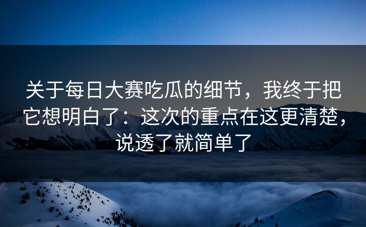 关于每日大赛吃瓜的细节,我终于把它想明白了:这次的重点在这更清楚,说透了就简单了