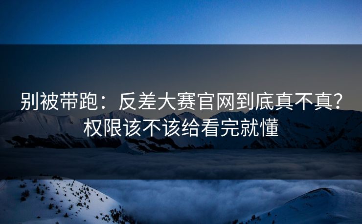 别被带跑:反差大赛官网到底真不真?权限该不该给看完就懂
