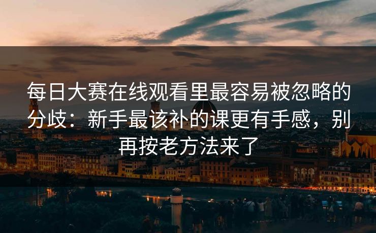 每日大赛在线观看里最容易被忽略的分歧:新手最该补的课更有手感,别再按老方法来了