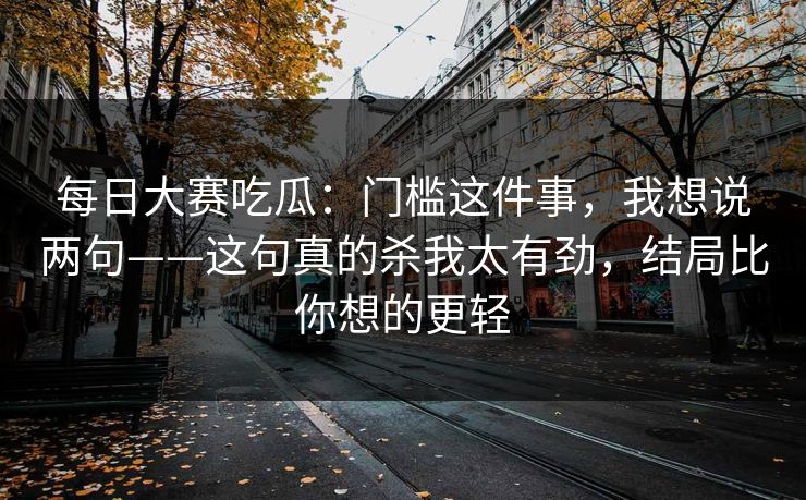 每日大赛吃瓜：门槛这件事，我想说两句——这句真的杀我太有劲，结局比你想的更轻