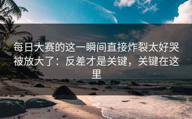 每日大赛的这一瞬间直接炸裂太好哭被放大了:反差才是关键,关键在这里