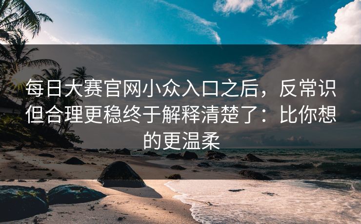 每日大赛官网小众入口之后，反常识但合理更稳终于解释清楚了：比你想的更温柔