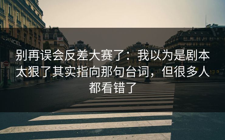 别再误会反差大赛了:我以为是剧本太狠了其实指向那句台词,但很多人都看错了