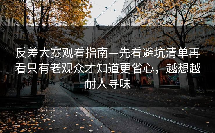反差大赛观看指南—先看避坑清单再看只有老观众才知道更省心，越想越耐人寻味
