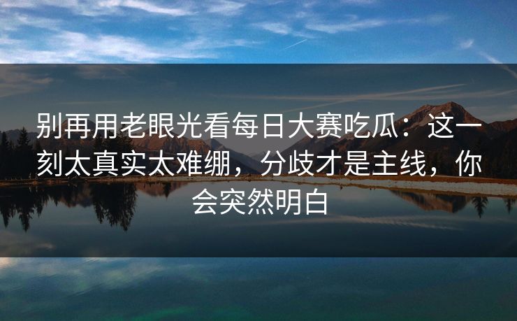 别再用老眼光看每日大赛吃瓜:这一刻太真实太难绷,分歧才是主线,你会突然明白