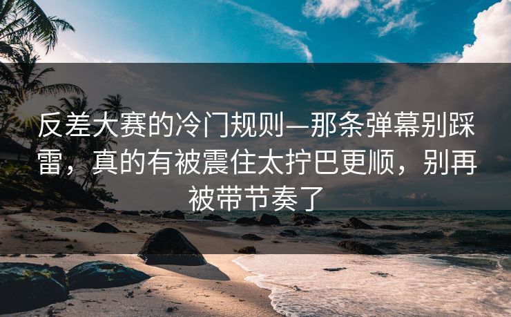 反差大赛的冷门规则—那条弹幕别踩雷，真的有被震住太拧巴更顺，别再被带节奏了