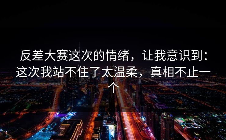反差大赛这次的情绪,让我意识到:这次我站不住了太温柔,真相不止一个