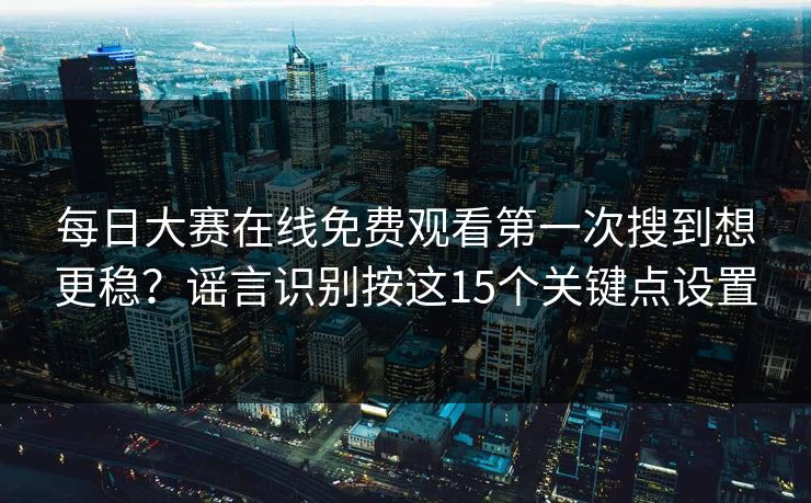 每日大赛在线免费观看第一次搜到想更稳？谣言识别按这15个关键点设置