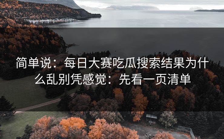 简单说：每日大赛吃瓜搜索结果为什么乱别凭感觉：先看一页清单