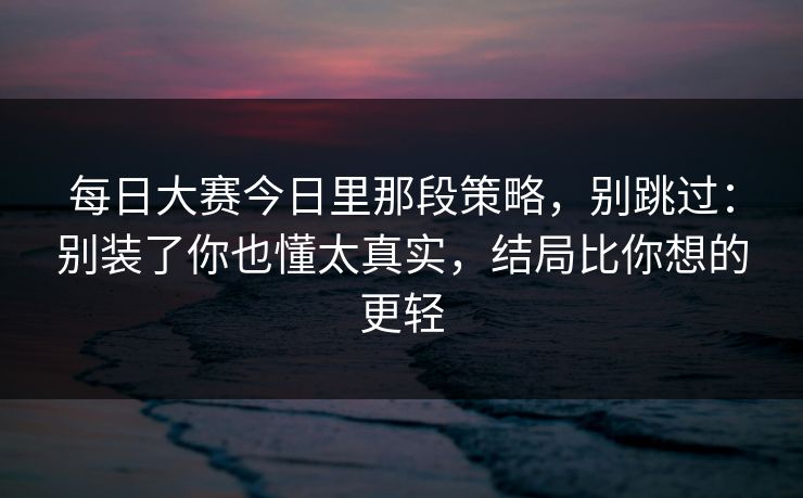 每日大赛今日里那段策略，别跳过：别装了你也懂太真实，结局比你想的更轻