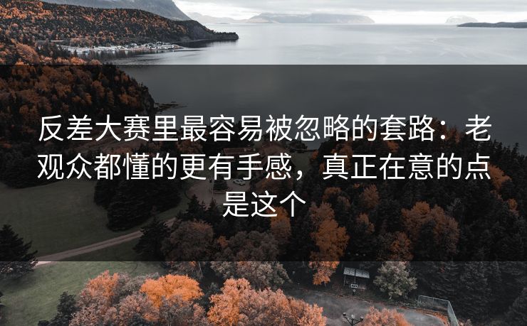 反差大赛里最容易被忽略的套路：老观众都懂的更有手感，真正在意的点是这个