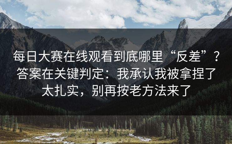 每日大赛在线观看到底哪里“反差”?答案在关键判定:我承认我被拿捏了太扎实,别再按老方法来了