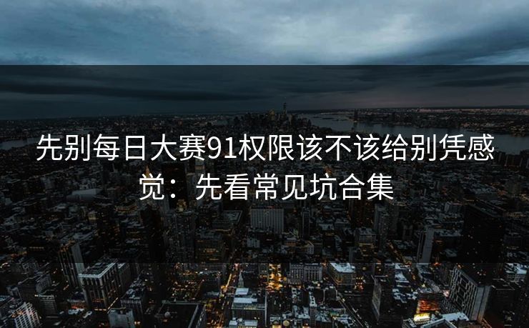 先别每日大赛91权限该不该给别凭感觉：先看常见坑合集