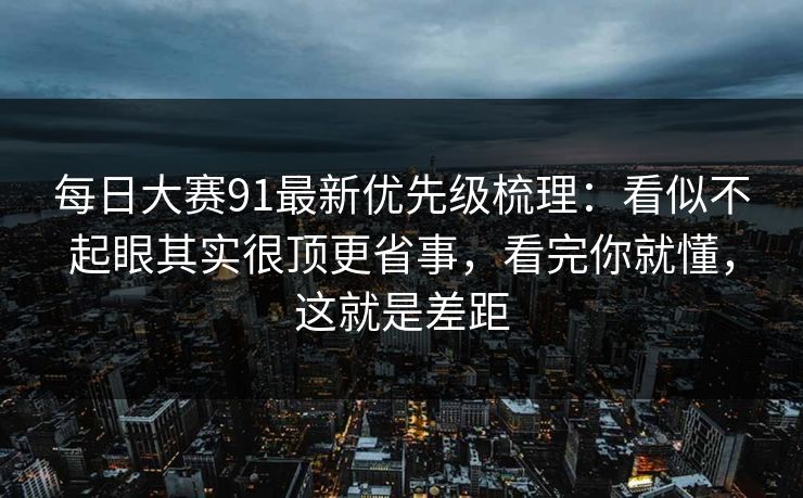 每日大赛91最新优先级梳理：看似不起眼其实很顶更省事，看完你就懂，这就是差距