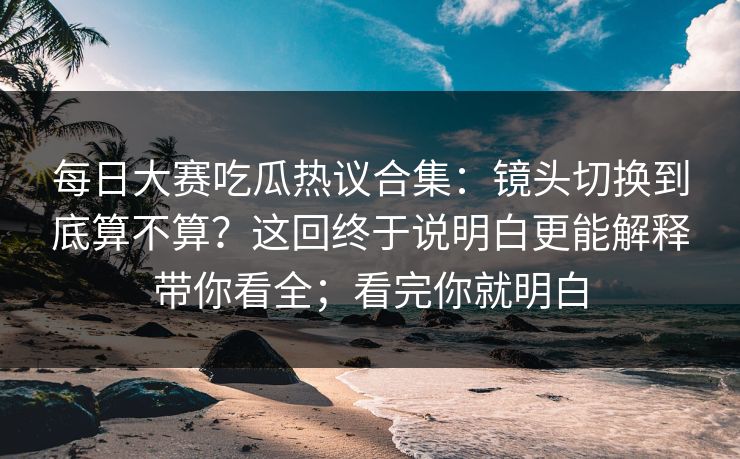 每日大赛吃瓜热议合集:镜头切换到底算不算?这回终于说明白更能解释带你看全;看完你就明白 每日大赛吃瓜热议合集:镜头切换到底算不算?这回终于说明白更能解释带你看全;看完你就明白