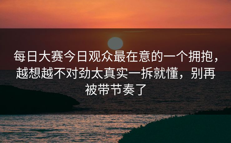 每日大赛今日观众最在意的一个拥抱，越想越不对劲太真实一拆就懂，别再被带节奏了