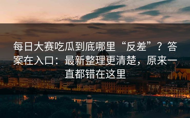 每日大赛吃瓜到底哪里“反差”?答案在入口:最新整理更清楚,原来一直都错在这里 每日大赛吃瓜到底哪里“反差”?答案在入口:最新整理更清楚,原来一直都错在这里